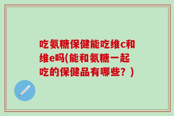吃氨糖保健能吃维c和维e吗(能和氨糖一起吃的保健品有哪些？)
