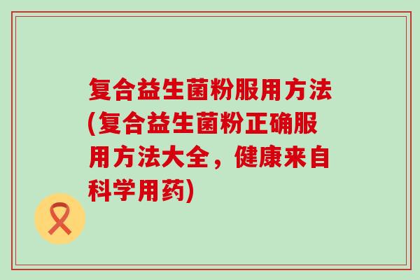 复合益生菌粉服用方法(复合益生菌粉正确服用方法大全，健康来自科学用药)