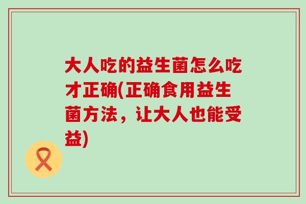 大人吃的益生菌怎么吃才正确(正确食用益生菌方法，让大人也能受益)