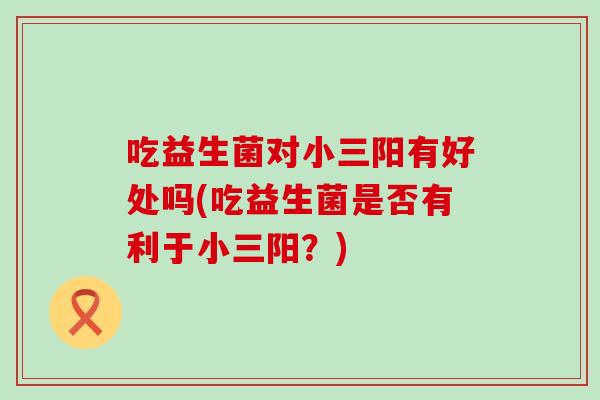 吃益生菌对小三阳有好处吗(吃益生菌是否有利于小三阳？)