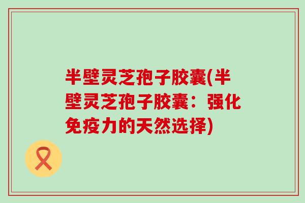 半壁灵芝孢子胶囊(半壁灵芝孢子胶囊：强化免疫力的天然选择)
