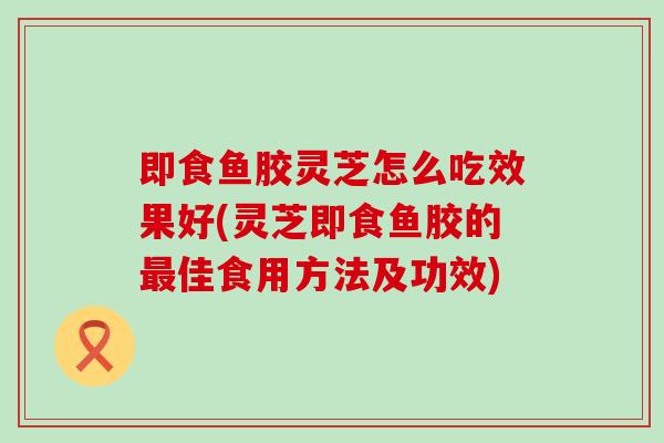 即食鱼胶灵芝怎么吃效果好(灵芝即食鱼胶的最佳食用方法及功效)