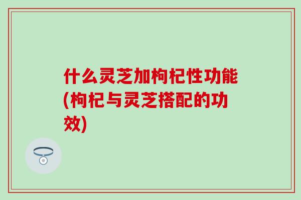 什么灵芝加枸杞性功能(枸杞与灵芝搭配的功效)