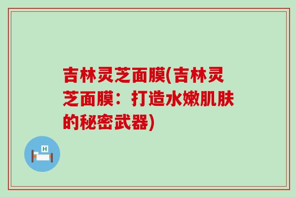 吉林灵芝面膜(吉林灵芝面膜：打造水嫩肌肤的秘密武器)