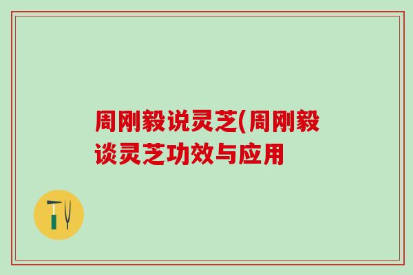 周刚毅说灵芝(周刚毅谈灵芝功效与应用