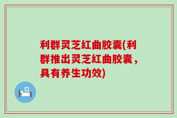 利群灵芝红曲胶囊(利群推出灵芝红曲胶囊，具有养生功效)