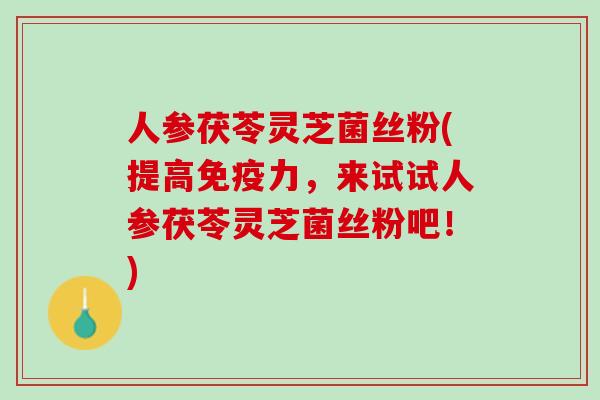 人参茯苓灵芝菌丝粉(提高免疫力，来试试人参茯苓灵芝菌丝粉吧！)