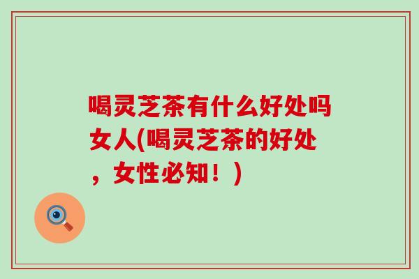 喝灵芝茶有什么好处吗女人(喝灵芝茶的好处，女性必知！)