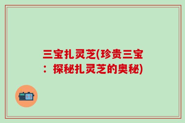 三宝扎灵芝(珍贵三宝：探秘扎灵芝的奥秘)
