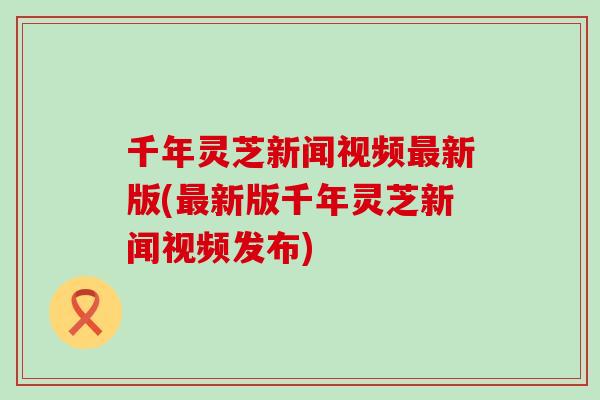 千年灵芝新闻视频最新版(最新版千年灵芝新闻视频发布)