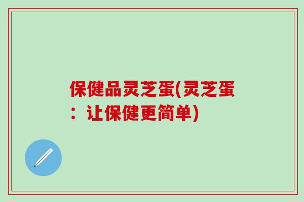 保健品灵芝蛋(灵芝蛋：让保健更简单)
