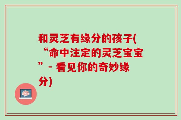和灵芝有缘分的孩子(“命中注定的灵芝宝宝”- 看见你的奇妙缘分)