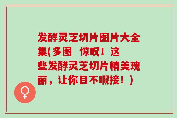 发酵灵芝切片图片大全集(多图  惊叹！这些发酵灵芝切片精美瑰丽，让你目不暇接！)