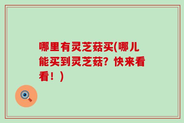 哪里有灵芝菇买(哪儿能买到灵芝菇？快来看看！)