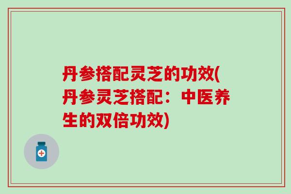 丹参搭配灵芝的功效(丹参灵芝搭配：中医养生的双倍功效)