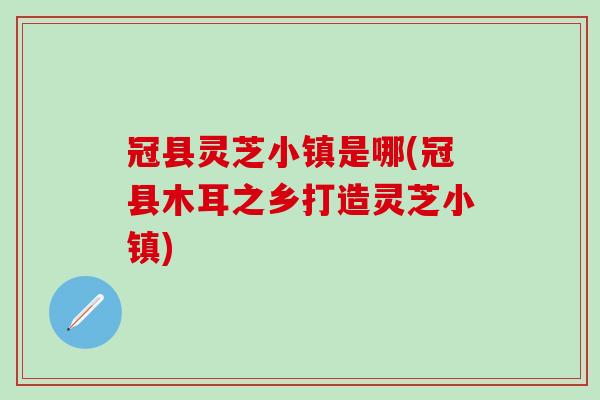 冠县灵芝小镇是哪(冠县木耳之乡打造灵芝小镇)
