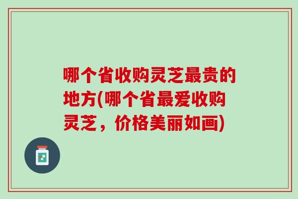 哪个省收购灵芝最贵的地方(哪个省最爱收购灵芝，价格美丽如画)