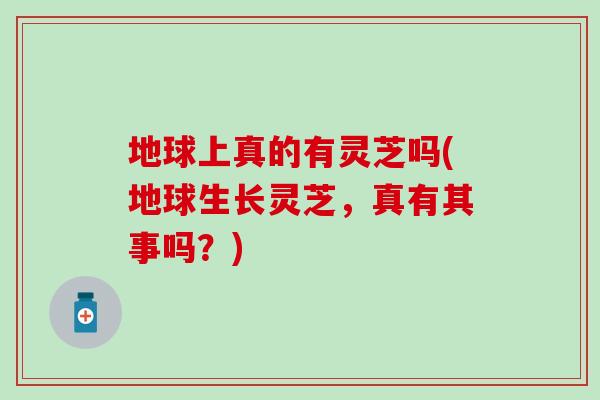 地球上真的有灵芝吗(地球生长灵芝，真有其事吗？)