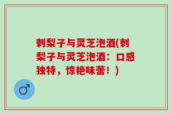 刺梨子与灵芝泡酒(刺梨子与灵芝泡酒：口感独特，惊艳味蕾！)