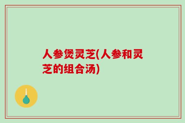 人参煲灵芝(人参和灵芝的组合汤)