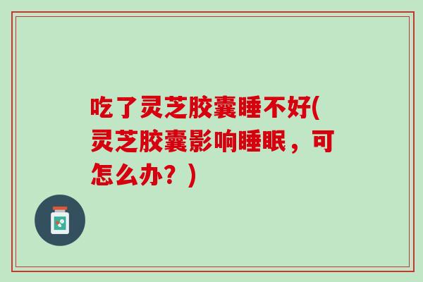 吃了灵芝胶囊睡不好(灵芝胶囊影响睡眠，可怎么办？)