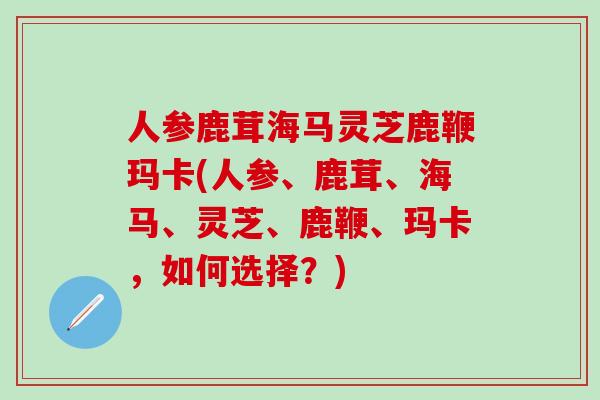 人参鹿茸海马灵芝鹿鞭玛卡(人参、鹿茸、海马、灵芝、鹿鞭、玛卡，如何选择？)