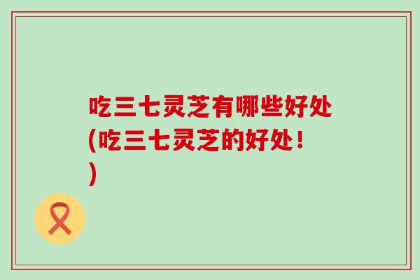 吃三七灵芝有哪些好处(吃三七灵芝的好处!) 吃三七灵芝有哪些好处(吃三七灵芝的好处!)