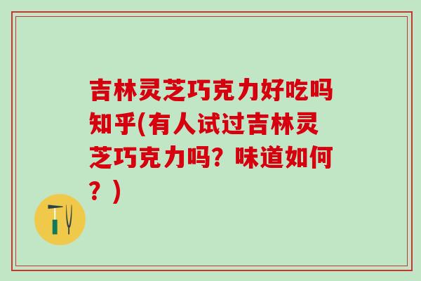 吉林灵芝巧克力好吃吗知乎(有人试过吉林灵芝巧克力吗？味道如何？)