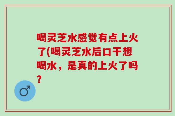 喝灵芝水感觉有点上火了(喝灵芝水后口干想喝水,是真的上火了吗? 喝灵芝水感觉有点上火了(喝灵芝水后口干想喝水,是真的上火了吗?