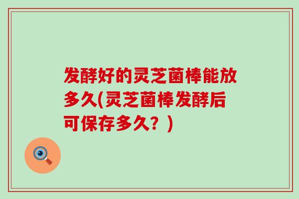发酵好的灵芝菌棒能放多久(灵芝菌棒发酵后可保存多久？)