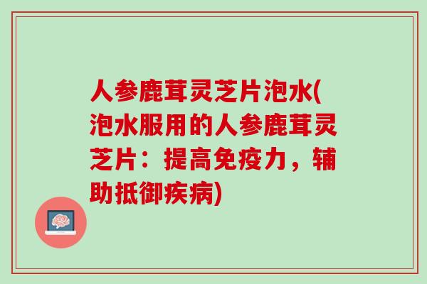 人参鹿茸灵芝片泡水(泡水服用的人参鹿茸灵芝片：提高免疫力，辅助抵御疾病)