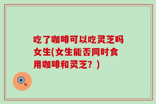 吃了咖啡可以吃灵芝吗女生(女生能否同时食用咖啡和灵芝？)