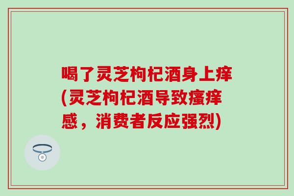 喝了灵芝枸杞酒身上痒(灵芝枸杞酒导致瘙痒感，消费者反应强烈)