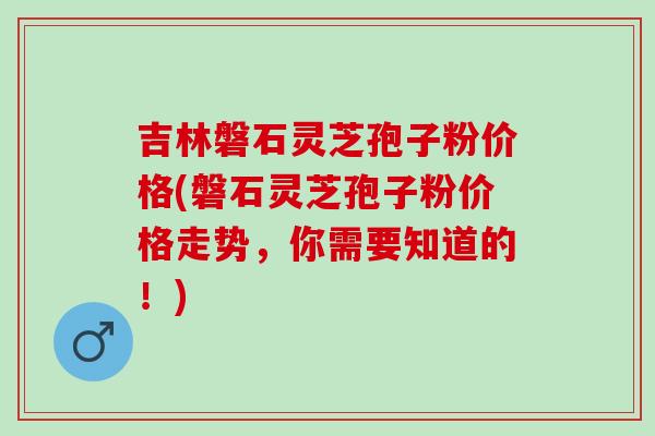吉林磐石灵芝孢子粉价格(磐石灵芝孢子粉价格走势，你需要知道的！)