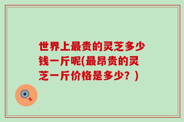 世界上最贵的灵芝多少钱一斤呢(最昂贵的灵芝一斤价格是多少？)
