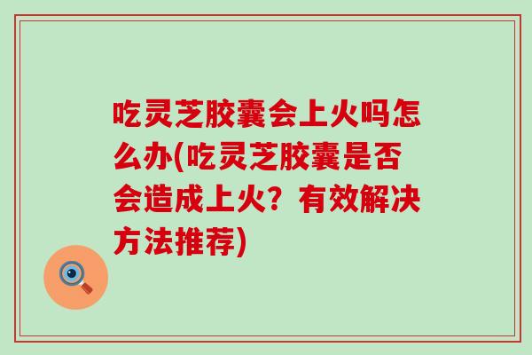 吃灵芝胶囊会上火吗怎么办(吃灵芝胶囊是否会造成上火？有效解决方法推荐)