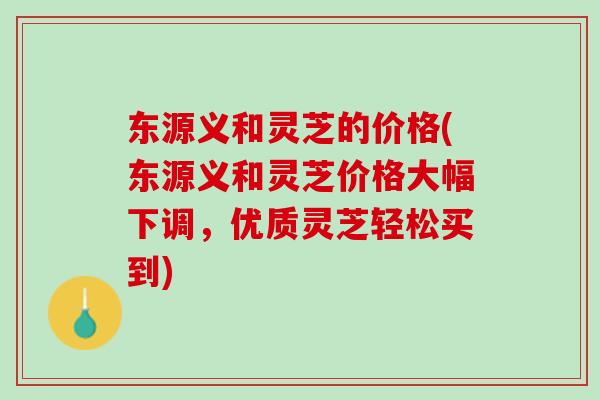 东源义和灵芝的价格(东源义和灵芝价格大幅下调，优质灵芝轻松买到)