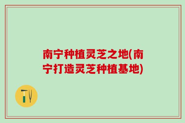 南宁种植灵芝之地(南宁打造灵芝种植基地)