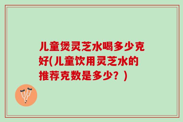 儿童煲灵芝水喝多少克好(儿童饮用灵芝水的推荐克数是多少？)