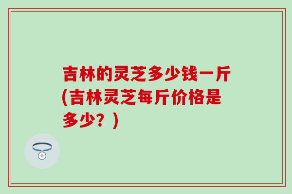 吉林的灵芝多少钱一斤(吉林灵芝每斤价格是多少?) 吉林的灵芝多少钱一斤(吉林灵芝每斤价格是多少?)