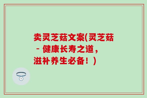 卖灵芝菇文案(灵芝菇 - 健康长寿之道，滋补养生必备！)