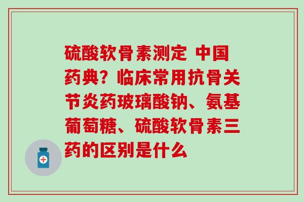 硫酸软骨素测定 中国药典？临床常用抗骨关节炎药玻璃酸钠、氨基葡萄糖、硫酸软骨素三药的区别是什么