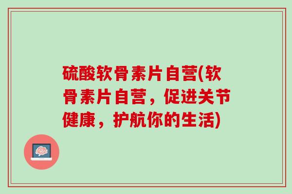 硫酸软骨素片自营(软骨素片自营，促进关节健康，护航你的生活)