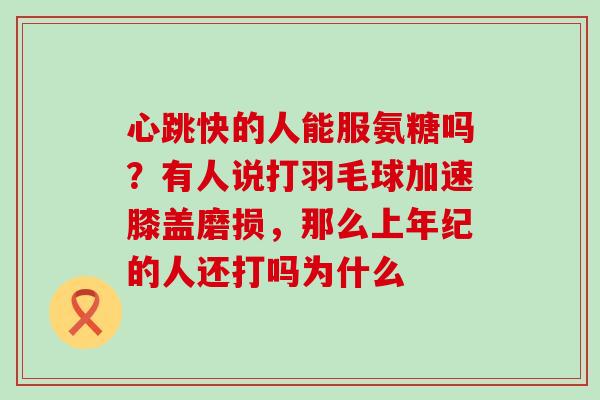 心跳快的人能服氨糖吗？有人说打羽毛球加速膝盖磨损，那么上年纪的人还打吗为什么