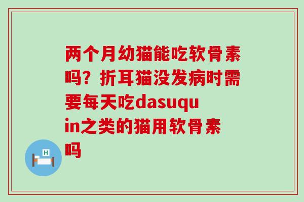 两个月幼猫能吃软骨素吗？折耳猫没发病时需要每天吃dasuquin之类的猫用软骨素吗