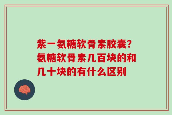 紫一氨糖软骨素胶囊？氨糖软骨素几百块的和几十块的有什么区别