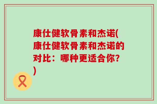 康仕健软骨素和杰诺(康仕健软骨素和杰诺的对比：哪种更适合你？)