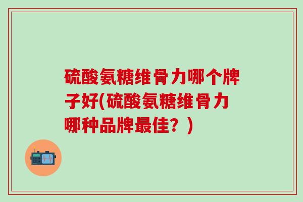 硫酸氨糖维骨力哪个牌子好(硫酸氨糖维骨力哪种品牌最佳？)