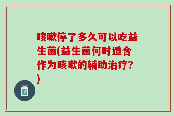 咳嗽停了多久可以吃益生菌(益生菌何时适合作为咳嗽的辅助治疗？)