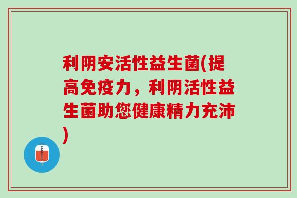 利阴安活性益生菌(提高免疫力，利阴活性益生菌助您健康精力充沛)